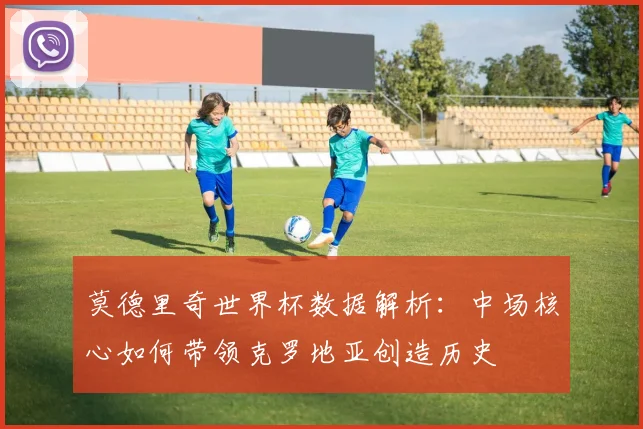 莫德里奇世界杯数据解析：中场核心如何带领克罗地亚创造历史