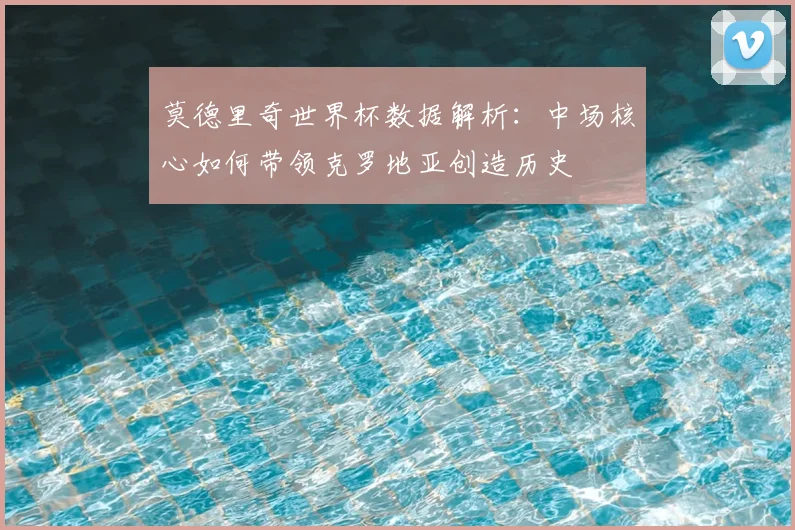 莫德里奇世界杯数据解析:中场核心如何带领克罗地亚创造历史