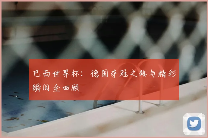 巴西世界杯:德国夺冠之路与精彩瞬间全回顾